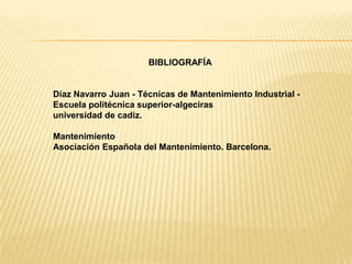 BIBLIOGRAFÍA


Díaz Navarro Juan - Técnicas de Mantenimiento Industrial -
Escuela politécnica superior-algeciras
universidad de cadiz.

Mantenimiento
Asociación Española del Mantenimiento. Barcelona.
 