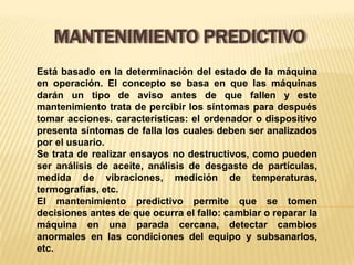 MANTENIMIENTO PREDICTIVO
Está basado en la determinación del estado de la máquina
en operación. El concepto se basa en que las máquinas
darán un tipo de aviso antes de que fallen y este
mantenimiento trata de percibir los síntomas para después
tomar acciones. características: el ordenador o dispositivo
presenta síntomas de falla los cuales deben ser analizados
por el usuario.
Se trata de realizar ensayos no destructivos, como pueden
ser análisis de aceite, análisis de desgaste de partículas,
medida de vibraciones, medición de temperaturas,
termografías, etc.
El mantenimiento predictivo permite que se tomen
decisiones antes de que ocurra el fallo: cambiar o reparar la
máquina en una parada cercana, detectar cambios
anormales en las condiciones del equipo y subsanarlos,
etc.
 