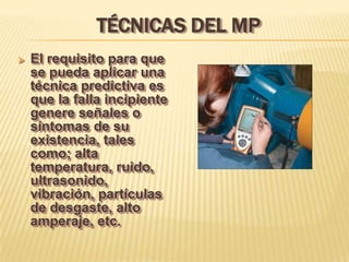 TÉCNICAS DEL MP
   El requisito para que
    se pueda aplicar una
    técnica predictiva es
    que la falla incipiente
    genere señales o
    síntomas de su
    existencia, tales
    como; alta
    temperatura, ruido,
    ultrasonido,
    vibración, partículas
    de desgaste, alto
    amperaje, etc.
 