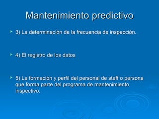 Mantenimiento predictivo
Mantenimiento predictivo
 3) La determinación de la frecuencia de inspección.
3) La determinación de la frecuencia de inspección.
 4) El registro de los datos
4) El registro de los datos
 5) La formación y perfil del personal de staff o persona
5) La formación y perfil del personal de staff o persona
que forma parte del programa de mantenimiento
que forma parte del programa de mantenimiento
inspectivo.
inspectivo.
 