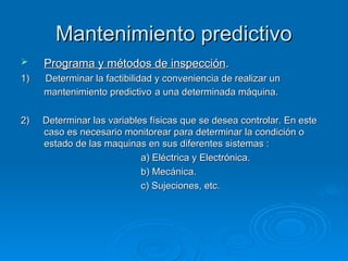 Mantenimiento predictivo
Mantenimiento predictivo
 Programa y métodos de inspección
Programa y métodos de inspección.
.
1) Determinar la factibilidad y conveniencia de realizar un
1) Determinar la factibilidad y conveniencia de realizar un
mantenimiento predictivo
mantenimiento predictivo a una determinada máquina.
a una determinada máquina.
2) Determinar las variables físicas que se desea controlar. En este
2) Determinar las variables físicas que se desea controlar. En este
caso es necesario monitorear para determinar la condición o
caso es necesario monitorear para determinar la condición o
estado de las maquinas en sus diferentes sistemas :
estado de las maquinas en sus diferentes sistemas :
a) Eléctrica y Electrónica.
a) Eléctrica y Electrónica.
b) Mecánica.
b) Mecánica.
c) Sujeciones, etc.
c) Sujeciones, etc.
 