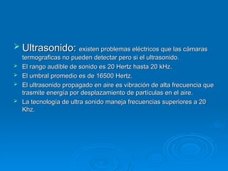  Ultrasonido:
Ultrasonido: existen problemas eléctricos que las cámaras
existen problemas eléctricos que las cámaras
termograficas no pueden detectar pero si el ultrasonido.
termograficas no pueden detectar pero si el ultrasonido.
 El rango audible de sonido es 20 Hertz hasta 20 kHz.
El rango audible de sonido es 20 Hertz hasta 20 kHz.
 El umbral promedio es de 16500 Hertz.
El umbral promedio es de 16500 Hertz.
 El ultrasonido propagado en aire es vibración de alta frecuencia que
El ultrasonido propagado en aire es vibración de alta frecuencia que
trasmite energía por desplazamiento de partículas en el aire.
trasmite energía por desplazamiento de partículas en el aire.
 La tecnología de ultra sonido maneja frecuencias superiores a 20
La tecnología de ultra sonido maneja frecuencias superiores a 20
Khz.
Khz.
 