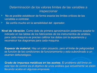 Determinación de los valores limites de las variables a
Determinación de los valores limites de las variables a
inspeccionar
inspeccionar
 No es posible establecer de forma exacta los limites críticos de las
No es posible establecer de forma exacta los limites críticos de las
variables a controlar.
variables a controlar.
 Se confía mucho en la sensibilidad del operador.
Se confía mucho en la sensibilidad del operador.
Nivel de vibración
Nivel de vibración. Como dato de primera aproximación podemos aceptar lo
. Como dato de primera aproximación podemos aceptar lo
indicado en las tablas de los fabricantes de los instrumentos de análisis,
indicado en las tablas de los fabricantes de los instrumentos de análisis,
para cada maquina es preciso calibrar los datos con la experiencia y
para cada maquina es preciso calibrar los datos con la experiencia y
reconstruir los diagramas para cada maquina.
reconstruir los diagramas para cada maquina.
Espesor de material.
Espesor de material. Hay un valor proyecto, pero el limite de peligrosidad
Hay un valor proyecto, pero el limite de peligrosidad
es función de las condiciones de funcionamiento y esta subordinado a un
es función de las condiciones de funcionamiento y esta subordinado a un
examen defectológico.
examen defectológico.
Grado de impureza metálicas en los aceites
Grado de impureza metálicas en los aceites. El problema del limite en
. El problema del limite en
este tipo de control es el objetivo de unos análisis que actualmente se están
este tipo de control es el objetivo de unos análisis que actualmente se están
llevando acabo en algunas empresas.
llevando acabo en algunas empresas.
 