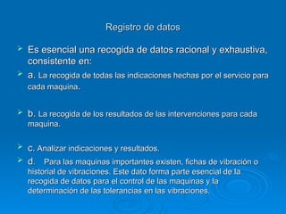 Registro de datos
Registro de datos
 Es esencial una recogida de datos racional y exhaustiva,
Es esencial una recogida de datos racional y exhaustiva,
consistente en:
consistente en:
 a.
a. La recogida de todas las indicaciones hechas por el servicio para
La recogida de todas las indicaciones hechas por el servicio para
cada maquina
cada maquina.
.
 b.
b. La recogida de los resultados de las intervenciones para cada
La recogida de los resultados de las intervenciones para cada
maquina.
maquina.
 c.
c. Analizar indicaciones y resultados.
Analizar indicaciones y resultados.
 d
d. Para las maquinas importantes existen, fichas de vibración o
. Para las maquinas importantes existen, fichas de vibración o
historial de vibraciones. Este dato forma parte esencial de la
historial de vibraciones. Este dato forma parte esencial de la
recogida de datos para el control de las maquinas y la
recogida de datos para el control de las maquinas y la
determinación de las tolerancias en las vibraciones.
determinación de las tolerancias en las vibraciones.
 