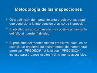 Metodología de las inspecciones
Metodología de las inspecciones
 Otra definición de mantenimiento predictivo, es aquel
Otra definición de mantenimiento predictivo, es aquel
que condiciona la intervención al aviso de inspección.
que condiciona la intervención al aviso de inspección.
 El objetivo
El objetivo es aproximarse lo mas posible al momento
es aproximarse lo mas posible al momento
del fallo sin perder fiabilidad.
del fallo sin perder fiabilidad.
 El problema del mantenimiento predictivo, pues, es en
El problema del mantenimiento predictivo, pues, es en
esencia un problema de instrumentos, de manera que
esencia un problema de instrumentos, de manera que
permitan “ PREDECIR” el fallo con “ PRECISION”,
permitan “ PREDECIR” el fallo con “ PRECISION”,
incluso para órganos ocultos y difícilmente accesibles.
incluso para órganos ocultos y difícilmente accesibles.
 
