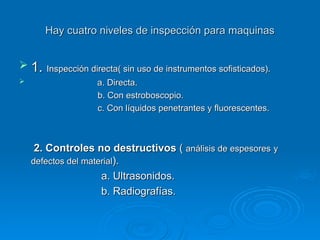 Hay cuatro niveles de inspección para maquinas
Hay cuatro niveles de inspección para maquinas
 1.
1. Inspección directa( sin uso de instrumentos sofisticados).
Inspección directa( sin uso de instrumentos sofisticados).
 a. Directa.
a. Directa.
b. Con estroboscopio.
b. Con estroboscopio.
c. Con líquidos penetrantes y fluorescentes.
c. Con líquidos penetrantes y fluorescentes.
2. Controles no destructivos
2. Controles no destructivos (
( análisis de espesores
análisis de espesores y
y
defectos del material
defectos del material).
).
a. Ultrasonidos.
a. Ultrasonidos.
b. Radiografías.
b. Radiografías.
 