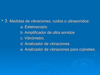  3.
3. Medidas de vibraciones, ruidos o ultrasonidos:
Medidas de vibraciones, ruidos o ultrasonidos:
a. Estetoscopio.
a. Estetoscopio.
b. Amplificador de ultra sonidos
b. Amplificador de ultra sonidos
c. Vibrómetro.
c. Vibrómetro.
d. Analizador de vibraciones.
d. Analizador de vibraciones.
e. Analizador de vibraciones para cojinetes.
e. Analizador de vibraciones para cojinetes.
 