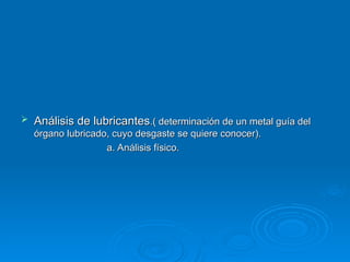  Análisis de lubricantes
Análisis de lubricantes.( determinación de un metal guía del
.( determinación de un metal guía del
órgano lubricado, cuyo desgaste se quiere conocer).
órgano lubricado, cuyo desgaste se quiere conocer).
a. Análisis físico.
a. Análisis físico.
 