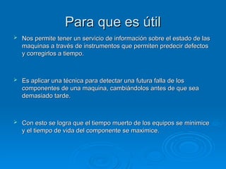 Para que es útil
Para que es útil
 Nos permite tener un servicio de información sobre el estado de las
Nos permite tener un servicio de información sobre el estado de las
maquinas a través de instrumentos que permiten predecir defectos
maquinas a través de instrumentos que permiten predecir defectos
y corregirlos a tiempo.
y corregirlos a tiempo.
 Es aplicar una técnica para detectar una futura falla de los
Es aplicar una técnica para detectar una futura falla de los
componentes de una maquina, cambiándolos antes de que sea
componentes de una maquina, cambiándolos antes de que sea
demasiado tarde.
demasiado tarde.
 Con esto se logra que el tiempo muerto de los equipos se minimice
Con esto se logra que el tiempo muerto de los equipos se minimice
y el tiempo de vida del componente se maximice.
y el tiempo de vida del componente se maximice.
 