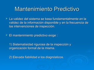 Mantenimiento Predictivo
Mantenimiento Predictivo
 La validez del sistema se basa fundamentalmente en la
La validez del sistema se basa fundamentalmente en la
validez de la información disponible y en la frecuencia de
validez de la información disponible y en la frecuencia de
las intervenciones de inspección.
las intervenciones de inspección.
 El mantenimiento predictivo exige :
El mantenimiento predictivo exige :
1) Sistematisidad rigurosa de la inspección y
1) Sistematisidad rigurosa de la inspección y
organización formal de la misma.
organización formal de la misma.
2) Elevada fiabilidad e los diagnósticos.
2) Elevada fiabilidad e los diagnósticos.
 