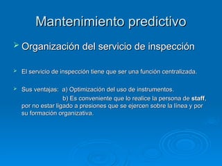 Mantenimiento predictivo
Mantenimiento predictivo
 Organización del servicio de inspección
Organización del servicio de inspección
 El servicio de inspección tiene que ser una función centralizada.
El servicio de inspección tiene que ser una función centralizada.
 Sus ventajas: a) Optimización del uso de instrumentos.
Sus ventajas: a) Optimización del uso de instrumentos.
b) Es conveniente que lo realice la persona de
b) Es conveniente que lo realice la persona de staff
staff,
,
por no estar ligado a presiones que se ejercen sobre la línea y por
por no estar ligado a presiones que se ejercen sobre la línea y por
su formación organizativa.
su formación organizativa.
 