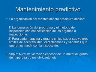 Mantenimiento predictivo
Mantenimiento predictivo
 La organización del mantenimiento predictivo implica:
La organización del mantenimiento predictivo implica:
1) La formulación del programa y el método de
1) La formulación del programa y el método de
inspección con especificación de los órganos a
inspección con especificación de los órganos a
inspeccionar.
inspeccionar.
2) Para cada maquina y órgano critico saber sus valores
2) Para cada maquina y órgano critico saber sus valores
limites de aceptabilidad, características y variables que
limites de aceptabilidad, características y variables que
queremos medir con la inspección.
queremos medir con la inspección.
Ejemplo: Nivel de vibración espesor de un material, grado
Ejemplo: Nivel de vibración espesor de un material, grado
de impureza de un lubricante, etc.
de impureza de un lubricante, etc.
 