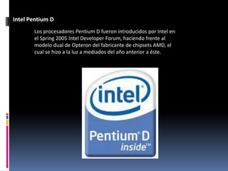 Intel Pentium D
       Los procesadores Pentium D fueron introducidos por Intel en
       el Spring 2005 Intel Developer Forum, haciendo frente al
       modelo dual de Opteron del fabricante de chipsets AMD, el
       cual se hizo a la luz a mediados del año anterior a éste.
 