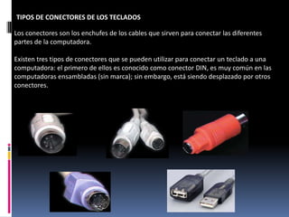 TIPOS DE CONECTORES DE LOS TECLADOS

Los conectores son los enchufes de los cables que sirven para conectar las diferentes
partes de la computadora.

Existen tres tipos de conectores que se pueden utilizar para conectar un teclado a una
computadora: el primero de ellos es conocido como conector DIN, es muy común en las
computadoras ensambladas (sin marca); sin embargo, está siendo desplazado por otros
conectores.
 