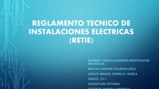 REGLAMENTO TECNICO DE
INSTALACIONES ELECTRICAS
(RETIE)
NOMBRES: DIEGO ALEJANDRO MONTEALEGRE
ARCINIEGAS
BRAYAN ESNEIDER FIGUEROA JEREZ
CARLOS MANUEL ZORRILLA MOJICA
GRADO: 10-1
ASIGNATURA:SISTEMAS
 