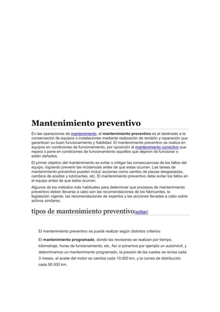 Mantenimiento preventivo
En las operaciones de mantenimiento, el mantenimiento preventivo es el destinado a la
conservación de equipos o instalaciones mediante realización de revisión y reparación que
garanticen su buen funcionamiento y fiabilidad. El mantenimiento preventivo se realiza en
equipos en condiciones de funcionamiento, por oposición al mantenimiento correctivo que
repara o pone en condiciones de funcionamiento aquellos que dejaron de funcionar o
están dañados.
El primer objetivo del mantenimiento es evitar o mitigar las consecuencias de los fallos del
equipo, logrando prevenir las incidencias antes de que estas ocurran. Las tareas de
mantenimiento preventivo pueden incluir acciones como cambio de piezas desgastadas,
cambios de aceites y lubricantes, etc. El mantenimiento preventivo debe evitar los fallos en
el equipo antes de que estos ocurran.
Algunos de los métodos más habituales para determinar que procesos de mantenimiento
preventivo deben llevarse a cabo son las recomendaciones de los fabricantes, la
legislación vigente, las recomendaciones de expertos y las acciones llevadas a cabo sobre
activos similares.
tipos de mantenimiento preventivo[editar]
El mantenimiento preventivo se puede realizar según distintos criterios:
El mantenimiento programado, donde las revisiones se realizan por tiempo,
kilometraje, horas de funcionamiento, etc. Así si ponemos por ejemplo un automóvil, y
determinamos un mantenimiento programado, la presión de las ruedas se revisa cada
3 meses, el aceite del motor se cambia cada 10.000 km, y la correa de distribución
cada 90.000 km.
 