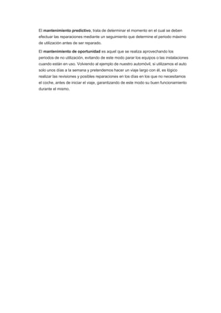 El mantenimiento predictivo, trata de determinar el momento en el cual se deben
efectuar las reparaciones mediante un seguimiento que determine el periodo máximo
de utilización antes de ser reparado.
El mantenimiento de oportunidad es aquel que se realiza aprovechando los
periodos de no utilización, evitando de este modo parar los equipos o las instalaciones
cuando están en uso. Volviendo al ejemplo de nuestro automóvil, si utilizamos el auto
solo unos días a la semana y pretendemos hacer un viaje largo con él, es lógico
realizar las revisiones y posibles reparaciones en los días en los que no necesitamos
el coche, antes de iniciar el viaje, garantizando de este modo su buen funcionamiento
durante el mismo.
 