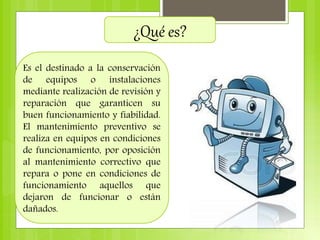 ¿Qué es?
Es el destinado a la conservación
de equipos o instalaciones
mediante realización de revisión y
reparación que garanticen su
buen funcionamiento y fiabilidad.
El mantenimiento preventivo se
realiza en equipos en condiciones
de funcionamiento, por oposición
al mantenimiento correctivo que
repara o pone en condiciones de
funcionamiento aquellos que
dejaron de funcionar o están
dañados.
 