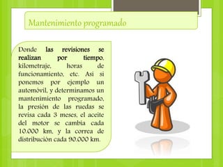 Mantenimiento programado
Donde las revisiones se
realizan por tiempo,
kilometraje, horas de
funcionamiento, etc. Así si
ponemos por ejemplo un
automóvil, y determinamos un
mantenimiento programado,
la presión de las ruedas se
revisa cada 3 meses, el aceite
del motor se cambia cada
10.000 km, y la correa de
distribución cada 90.000 km.
 