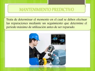 MANTENIMIENTO PREDICTIVO
Trata de determinar el momento en el cual se deben efectuar
las reparaciones mediante un seguimiento que determine el
periodo máximo de utilización antes de ser reparado.
 