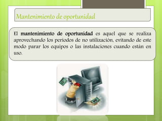 Mantenimiento de oportunidad
El mantenimiento de oportunidad es aquel que se realiza
aprovechando los periodos de no utilización, evitando de este
modo parar los equipos o las instalaciones cuando están en
uso.
 