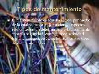  El mantenimiento es aquella acción por medio
de la cual se busca mejorar ciertos aspectos
relevantes en un determinado establecimiento
como la seguridad, confort, productividad,
higiene, imagen, etcétera. Existen cuatro tipos
de mantenimientos
 