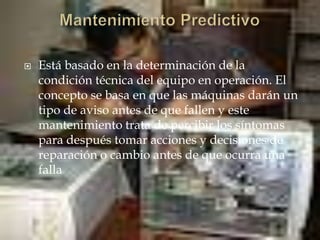  Está basado en la determinación de la
condición técnica del equipo en operación. El
concepto se basa en que las máquinas darán un
tipo de aviso antes de que fallen y este
mantenimiento trata de percibir los síntomas
para después tomar acciones y decisiones de
reparación o cambio antes de que ocurra una
falla
 