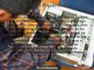  Después de la Primera Guerra Mundial se planteó
que el mantenimiento no solo tenia que corregir
las averías, sino que tenia que adelantarse a ellas
garantizando el correcto funcionamiento de las
maquinas, evitando el retraso producido por las
averías y sus consecuencia, dando lugar a lo que
se denominó mantenimiento preventique es el
que se hace, preventivamente en equipo en
funcionamiento, en evicción de posteriores
averías, garantizando un periodo de uso fiable
 