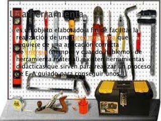  es un objeto elaborado a fin de facilitar la
realización de una tarea mecánica que
requiere de una aplicación correcta
de energía (siempre y cuando hablemos de
herramienta material). Existen herramientas
didácticas que sirven para realizar un proceso
de E-A guiado para conseguir unos
 