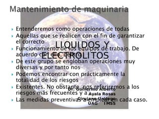  Entenderemos como operaciones de todas
 Aquellas que se realicen con el fin de garantizar
el correcto
 Funcionamiento de los equipos de trabajo. De
acuerdo con ello, dentro
 De este grupo se engloban operaciones muy
diversas y por tanto nos
 Podemos encontrar con prácticamente la
totalidad de los riesgos
 Existentes. No obstante, nos referiremos a los
riesgos más frecuentes y a
 Las medidas preventivas a emplear en cada caso.
 