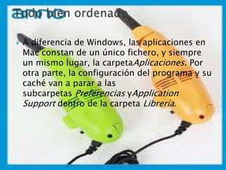  A diferencia de Windows, las aplicaciones en
Mac constan de un único fichero, y siempre
un mismo lugar, la carpetaAplicaciones. Por
otra parte, la configuración del programa y su
caché van a parar a las
subcarpetas Preferencias yApplication
Support dentro de la carpeta Librería.
 