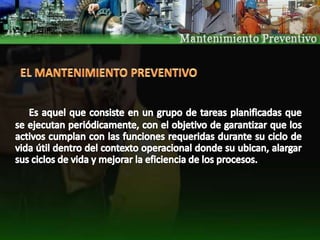 EL MANTENIMIENTO PREVENTIVOEs aquel que consiste en un grupo de tareas planificadas que se ejecutan periódicamente, con el objetivo de garantizar que los activos cumplan con las funciones requeridas durante su ciclo de vida útil dentro del contexto operacional donde su ubican, alargar sus ciclos de vida y mejorar la eficiencia de los procesos. 