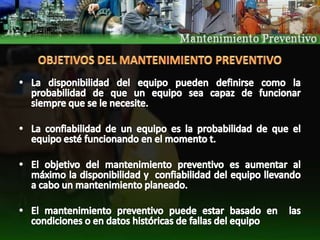 OBJETIVOS DEL MANTENIMIENTO PREVENTIVO La disponibilidad del equipo pueden definirse como la probabilidad de que un equipo sea capaz de funcionar siempre que se le necesite.La confiabilidad de un equipo es la probabilidad de que el equipo esté funcionando en el momento t. El objetivo del mantenimiento preventivo es aumentar al máximo la disponibilidad y  confiabilidad del equipo llevando a cabo un mantenimiento planeado. El mantenimiento preventivo puede estar basado en  las condiciones o en datos históricas de fallas del equipo 