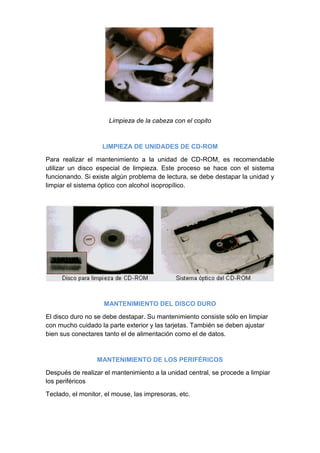 Limpieza de la cabeza con el copito



                    LIMPIEZA DE UNIDADES DE CD-ROM

Para realizar el mantenimiento a la unidad de CD-ROM, es recomendable
utilizar un disco especial de limpieza. Este proceso se hace con el sistema
funcionando. Si existe algún problema de lectura, se debe destapar la unidad y
limpiar el sistema óptico con alcohol isopropílico.




                    MANTENIMIENTO DEL DISCO DURO

El disco duro no se debe destapar. Su mantenimiento consiste sólo en limpiar
con mucho cuidado la parte exterior y las tarjetas. También se deben ajustar
bien sus conectares tanto el de alimentación como el de datos.



                  MANTENIMIENTO DE LOS PERIFÉRICOS

Después de realizar el mantenimiento a la unidad central, se procede a limpiar
los periféricos

Teclado, el monitor, el mouse, las impresoras, etc.
 