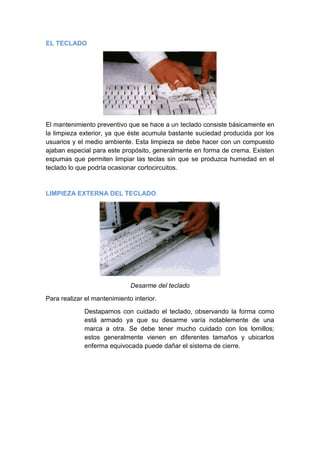 EL TECLADO




El mantenimiento preventivo que se hace a un teclado consiste básicamente en
la limpieza exterior, ya que éste acumula bastante suciedad producida por los
usuarios y el medio ambiente. Esta limpieza se debe hacer con un compuesto
ajaban especial para este propósito, generalmente en forma de crema. Existen
espumas que permiten limpiar las teclas sin que se produzca humedad en el
teclado lo que podría ocasionar cortocircuitos.



LIMPIEZA EXTERNA DEL TECLADO




                              Desarme del teclado

Para realizar el mantenimiento interior.

             Destapamos con cuidado el teclado, observando la forma como
             está armado ya que su desarme varía notablemente de una
             marca a otra. Se debe tener mucho cuidado con los lomillos;
             estos generalmente vienen en diferentes tamaños y ubicarlos
             enferma equivocada puede dañar el sistema de cierre.
 