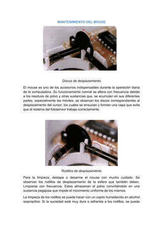 MANTENIMIENTO DEL MOUSE




                          Discos de desplazamiento

El mouse es uno de los accesorios indispensables durante la operación diaria
de la computadora. Su funcionamiento normal se altera con frecuencia debido
a los residuos de polvo y otras sustancias que, se acumulan en sus diferentes
partes, especialmente las móviles, se observan los discos correspondientes al
desplazamiento del cursor, los cuales se ensucian y forman una capa que evita
que el sistema del fotosensor trabaje correctamente.




                         Rodillos de desplazamiento

Para la limpieza, destape o desarme el mouse con mucho cuidado. Se
observan los rodillos de desplazamiento de la esfera que también deben.
Limpiarse con frecuencia. Estos almacenan el polvo convirtiéndolo en una
sustancia pegajosa que impide el movimiento uniforme de los mismos.
La limpieza de los rodillos se puede hacer con un copito humedecido en alcohol
isopropílico. Si la suciedad está muy dura o adherida a los rodillos, se puede
 