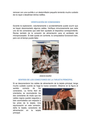 remover con una cuchilla o un destornillador pequeño teniendo mucho cuidado
de no rayar o desalinear dichos rodillos.



                     VERIFICACIÓN DE CONEXIONES

Durante la exploración, voluntariamente o accidentalmente puede ocurrir que
se hayan desconectado algunos cables. Verifique minuciosamente que cada
uno de los conectares que esté bien ajustado al dispositivo correspondiente.
Revise también de la conexión de alimentación para el ventilador del
microprocesador. Si éste queda sin corriente, la computadora funcionará bien,
pero con el tiempo puede fallar.




                               DISCO DURO

      SENTIDO DE LOS CONECTORES DE LA TARJETA PRINCIPAL

Si se desconectaron los cables de alimentación de la tarjeta principal, tenga
mucho cuidado cuando se haga la nueva conexión. Observe en la figura el
sentido     correcto    de     los
conectares. La forma fácil de
orientarlos es acomodando los
dos conectares de modo que los
cables negros queden seguidos y
bien acomodados con respecto a
los pines de la tarjeta. Una
equivocación en esta conexión,
daña la tarjeta, conectores de
alimentación     en  la    tarjeta
principal.
 