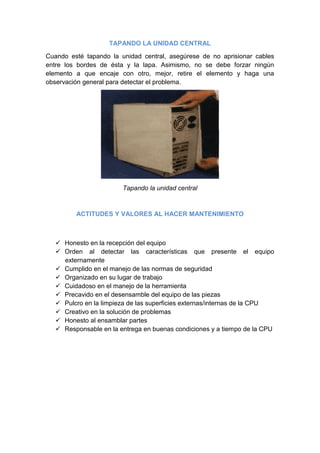 TAPANDO LA UNIDAD CENTRAL

Cuando esté tapando la unidad central, asegúrese de no aprisionar cables
entre los bordes de ésta y la lapa. Asimismo, no se debe forzar ningún
elemento a que encaje con otro, mejor, retire el elemento y haga una
observación general para detectar el problema.




                        Tapando la unidad central



         ACTITUDES Y VALORES AL HACER MANTENIMIENTO



    Honesto en la recepción del equipo
    Orden al detectar las características que presente el equipo
     externamente
    Cumplido en el manejo de las normas de seguridad
    Organizado en su lugar de trabajo
    Cuidadoso en el manejo de la herramienta
    Precavido en el desensamble del equipo de las piezas
    Pulcro en la limpieza de las superficies externas/internas de la CPU
    Creativo en la solución de problemas
    Honesto al ensamblar partes
    Responsable en la entrega en buenas condiciones y a tiempo de la CPU
 