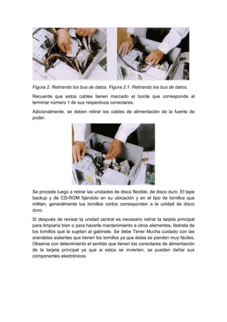 Figura 2. Retirando los bus de datos. Figura 2.1. Retirando los bus de datos.

Recuerde que estos cables tienen marcado el borde que corresponde al
terminar número 1 de sus respectivos conectares.

Adicionalmente, se deben retirar los cables de alimentación de la fuente de
poder.




Se procede luego a retirar las unidades de disco flexible, de disco duro. El tape
backup y de CD-ROM fijándolo en su ubicación y en el tipo de lomillos que
militan, generalmente tus tornillos cortos corresponden a la unidad de disco
duro.

Si después de revisar la unidad central es necesario retirar la tarjeta principal
para limpiaría bien o para hacerle mantenimiento a otros elementos, libérela de
los tomillos que la sujetan al gabinete. Se debe Tener Mucha cuidado con las
arandelas aislantes que tienen los tomillos ya que éstas se pierden muy fáciles.
Observe con detenimiento el sentido que tienen los conectares de alimentación
de la tarjeta principal ya que si estos se invierten, se pueden dañar sus
componentes electrónicos.
 