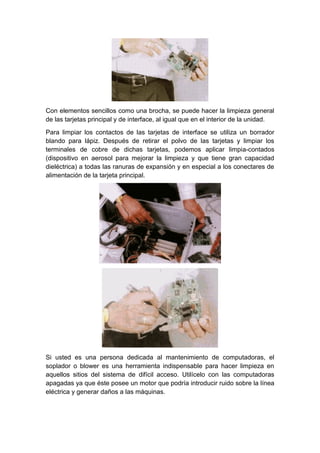 Con elementos sencillos como una brocha, se puede hacer la limpieza general
de las tarjetas principal y de interface, al igual que en el interior de la unidad.

Para limpiar los contactos de las tarjetas de interface se utiliza un borrador
blando para lápiz. Después de retirar el polvo de las tarjetas y limpiar los
terminales de cobre de dichas tarjetas, podemos aplicar limpia-contados
(dispositivo en aerosol para mejorar la limpieza y que tiene gran capacidad
dieléctrica) a todas las ranuras de expansión y en especial a los conectares de
alimentación de la tarjeta principal.




Si usted es una persona dedicada al mantenimiento de computadoras, el
soplador o blower es una herramienta indispensable para hacer limpieza en
aquellos sitios del sistema de difícil acceso. Utilícelo con las computadoras
apagadas ya que éste posee un motor que podría introducir ruido sobre la línea
eléctrica y generar daños a las máquinas.
 
