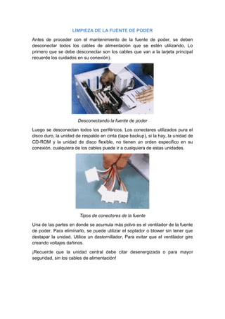 LIMPIEZA DE LA FUENTE DE PODER

Antes de proceder con el mantenimiento de la fuente de poder, se deben
desconectar todos los cables de alimentación que se estén utilizando, Lo
primero que se debe desconectar son los cables que van a la tarjeta principal
recuerde los cuidados en su conexión).




                       Desconectando la fuente de poder

Luego se desconectan todos los periféricos. Los conectares utilizados pura el
disco duro, la unidad de respaldo en cinta (tape backup), si la hay, la unidad de
CD-ROM y la unidad de disco flexible, no tienen un orden especifico en su
conexión, cualquiera de los cables puede ir a cualquiera de estas unidades.




                       Tipos de conectores de la fuente

Una de las partes en donde se acumula más polvo es el ventilador de la fuente
de poder. Para eliminarlo, se puede utilizar el soplador o blower sin tener que
destapar la unidad. Utilice un destornillador, Para evitar que el ventilador gire
creando voltajes dañinos.

¡Recuerde que la unidad central debe citar desenergizada o para mayor
seguridad, sin los cables de alimentación!
 