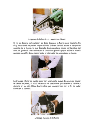 Limpieza de la fuente con soplador o blower

Si no se dispone del soplador, se debe destapar la fuente para limpiarla. Es
muy importante no perder ningún tornillo y tener claridad sobre el tiempo de
garantía de la fuente, ya que después de decaparla se pierde por la rotura del
sello de garantía. Para destapar la unidad se puede apoyar sobre la misma
carcasa con el fin de no desconectar el interruptor de potencia de la fuente.




La limpieza inferior se puede hacer con una brocha suave. Después de limpiar
la fuente de poder, si hubo necesidad de destaparla, procedemos a taparla y
ubicarla en su sitio. Utilice los tomillos que corresponden con el fin de evitar
daños en la corcusa.




                         Limpieza manual de la fuente
 