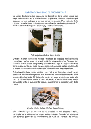 LIMPIEZA DE LA UNIDAD DE DISCO FLEXIBLE

La unidad de disco flexible es uno de los dispositivos de la unidad central que
exige más cuidado en el mantenimiento y que más presenta problemas por
suciedad en sus cabezas o en sus partes mecánicas. Para retirarla de la
carcasa, se debe tener cuidado para que salga sin presión (suavemente). En
muchos casos la tapa puede estar floja y se atasca al retirarla.




                      Retirando la unidad de disco flexible

Debido a la gran cantidad de marcas y modelos de unidades de disco flexible
que existen, no hay un procedimiento estándar para destaparlas. Observe bien
la forma, en la cual está asegurada y ensamblada su tapa. En algunos modelos
tiene un salo tornillo, en otros dos y en otros el desarme se realiza simplemente
a presión con la ayuda de un atornillador o destornillador de pala pequeño.

Este dispositivo tiene partes móviles y muy delicadas. Las cabezas lectoras se
desplazan enferma lineal gracias a un mecanismo tipo sinfín el cual debe estar
siempre bien lubricado. El daño más común en estas unidades se debe a la
falta de mantenimiento, ya que el motor se pega o el desplazamiento se vuelve
demasiado lento al aumentar la fricción, ocasionando la descalibración de la
unidad.




                 Detalle interior de la unidad de disco flexible.

Otro problema que se presenta es la suciedad de las cabezas lectoras,
generada por la utilización de discos viejos o sucios. Además, los disquetes
van soltando parte de su recubrimiento al rozar las cabezas de lectura/
 