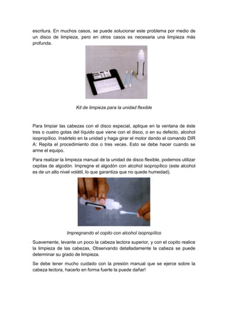 escritura. En muchos casos, se puede solucionar este problema por medio de
un disco de limpieza, pero en otros casos es necesaria una limpieza más
profunda.




                     Kit de limpieza para la unidad flexible



Para limpiar las cabezas con el disco especial, aplique en la ventana de éste
tres o cuatro gotas del líquido que viene con el disco, o en su defecto, alcohol
isopropílico. Insértelo en la unidad y haga girar el motor dando el comando DIR
A: Repita el procedimiento dos o tres veces. Esto se debe hacer cuando se
arme el equipo.

Para realizar la limpieza manual de la unidad de disco flexible, podemos utilizar
cepitas de algodón. Impregne el algodón con alcohol isopropílico (este alcohol
es de un alto nivel volátil, lo que garantiza que no quede humedad).




                Impregnando el copito con alcohol isopropílico

Suavemente, levante un poco la cabeza lectora superior, y con el copito realice
la limpieza de las cabezas, Observando detalladamente la cabeza se puede
determinar su grado de limpieza.

Se debe tener mucho cuidado con la presión manual que se ejerce sobre la
cabeza lectora, hacerlo en forma fuerte la puede dañar!
 