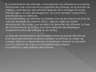El mantenimiento de software o manutención de software es una de las actividades más comunes en la ingeniería de software, es el proceso de mejora y optimización del software después de su entrega al usuario final (es decir; revisión del programa), así como también corrección y prevención de los defectos.El mantenimiento de software es también una de las fases en el ciclo de vida de desarrollo de sistemas (SDLC, sigla en inglés de system development life cycle), que se aplica al desarrollo de software. La fase de mantenimiento es la fase que viene después del despliegue (implementación) del software en el campo.La fase de mantenimiento de la materia prima se puede difundir por lo involucrado software involucra cambios al software en orden de corregir defectos y dependencias encontradas durante su uso tanto como la adición de nueva funcionalidad para mejorar la usabilidad y aplicabilidad del software.
