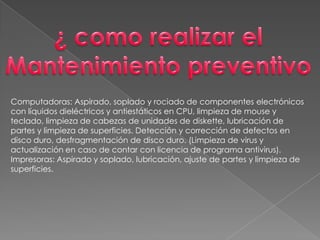 ¿ como realizar elMantenimiento preventivoComputadoras: Aspirado, soplado y rociado de componentes electrónicos con líquidos dieléctricos y antiestáticos en CPU, limpieza de mouse y teclado, limpieza de cabezas de unidades de diskette, lubricación de partes y limpieza de superficies. Detección y corrección de defectos en disco duro, desfragmentación de disco duro. (Limpieza de virus y actualización en caso de contar con licencia de programa antivirus).Impresoras: Aspirado y soplado, lubricación, ajuste de partes y limpieza de superficies.