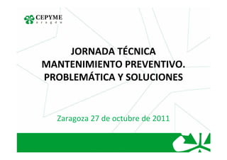 JORNADA TÉCNICA
MANTENIMIENTO PREVENTIVO.
PROBLEMÁTICA Y SOLUCIONES


  Zaragoza 27 de octubre de 2011
 