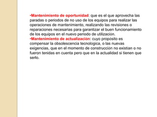 •Mantenimiento de oportunidad: que es el que aprovecha las
paradas o periodos de no uso de los equipos para realizar las
operaciones de mantenimiento, realizando las revisiones o
reparaciones necesarias para garantizar el buen funcionamiento
de los equipos en el nuevo periodo de utilización.
•Mantenimiento de actualización: cuyo propósito es
compensar la obsolescencia tecnológica, o las nuevas
exigencias, que en el momento de construcción no existían o no
fueron tenidas en cuenta pero que en la actualidad si tienen que
serlo.
 