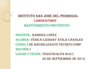 INSTITUTO SAN JODE DEL PEDREGAL
LABORATORIO
Mantenimiento preventivo
Docente: RAMONA LOPEZ
alumna: YESICA LIZDARY Ávila canales
Curso: i de bachillerato tecnico Comp.
Sección:1
Lugar y fecha: tegucigalpa m.d.c.
30 de septiembre de 2013
 