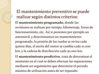 El mantenimiento preventivo se puede
realizar según distintos criterios:
El mantenimiento programado, donde las
revisiones se realizan por tiempo, kilometraje, horas de
funcionamiento, etc. Así si ponemos por ejemplo un
automóvil, y determinamos un mantenimiento
programado, la presión de las ruedas se revisa cada
quince días, el aceite del motor se cambia cada 10.000
km, y la cadena de distribución cada 50.000 km.
El mantenimiento predictivo, trata de determinar el
momento en el cual se deben efectuar las reparaciones
mediante un seguimiento que determine el periodo
máximo de utilización antes de ser reparado.
 